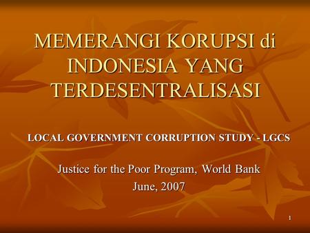 1 MEMERANGI KORUPSI di INDONESIA YANG TERDESENTRALISASI LOCAL GOVERNMENT CORRUPTION STUDY - LGCS Justice for the Poor Program, World Bank June, 2007.