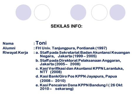 SEKILAS INFO: Nama: Toni Alumni: FH Univ. Tanjungpura, Pontianak (1997) Riwayat Kerja: a. Staff pada Sekretariat Badan Akuntansi Keuangan Negara, Jakarta.
