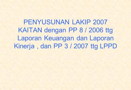 PENYUSUNAN LAKIP 2007 KAITAN dengan PP 8 / 2006 ttg Laporan Keuangan dan Laporan Kinerja , dan PP 3 / 2007 ttg LPPD.