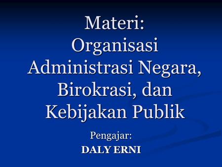 Materi: Organisasi Administrasi Negara, Birokrasi, dan Kebijakan Publik Pengajar: DALY ERNI.