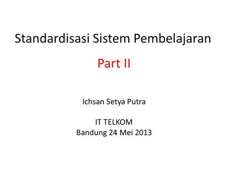 Standardisasi Sistem Pembelajaran Ichsan Setya Putra IT TELKOM Bandung 24 Mei 2013 Part II.