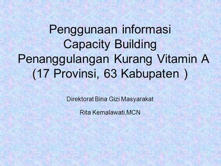 Penggunaan informasi Capacity Building Penanggulangan Kurang Vitamin A (17 Provinsi, 63 Kabupaten ) Direktorat Bina Gizi Masyarakat Rita Kemalawati,MCN.