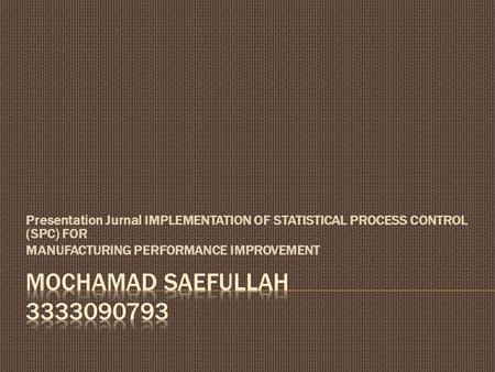 Presentation Jurnal IMPLEMENTATION OF STATISTICAL PROCESS CONTROL (SPC) FOR MANUFACTURING PERFORMANCE IMPROVEMENT Mochamad saefullah 3333090793.