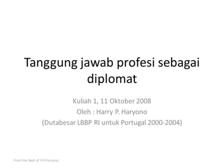 From the desk of H.P.Haryono Tanggung jawab profesi sebagai diplomat Kuliah 1, 11 Oktober 2008 Oleh : Harry P. Haryono (Dutabesar LBBP RI untuk Portugal.