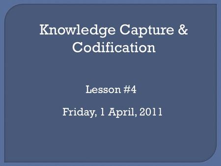 Knowledge Capture & Codification Lesson #4 Friday, 1 April, 2011.