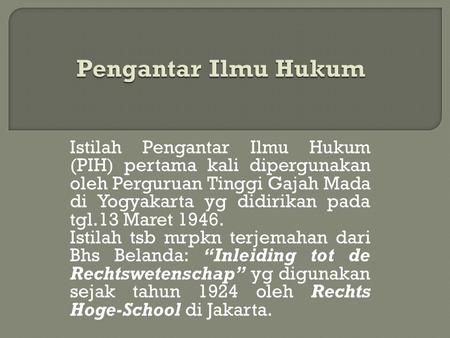 Pengantar Ilmu Hukum Istilah Pengantar Ilmu Hukum (PIH) pertama kali dipergunakan oleh Perguruan Tinggi Gajah Mada di Yogyakarta yg didirikan pada tgl.13.