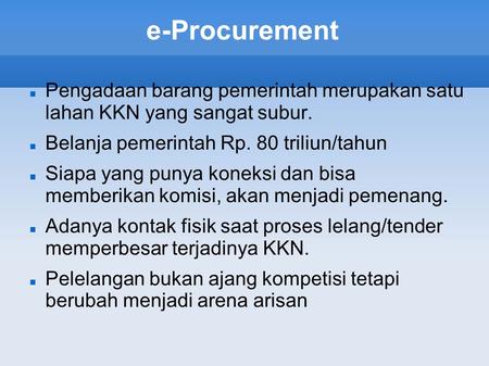 E-Procurement Pengadaan barang pemerintah merupakan satu lahan KKN yang sangat subur. Belanja pemerintah Rp. 80 triliun/tahun Siapa yang punya koneksi.