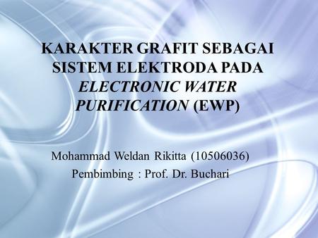 KARAKTER GRAFIT SEBAGAI SISTEM ELEKTRODA PADA ELECTRONIC WATER PURIFICATION (EWP) Mohammad Weldan Rikitta (10506036) Pembimbing : Prof. Dr. Buchari.