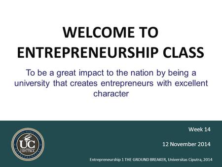 Entrepreneurship 1 THE GROUND BREAKER, Universitas Ciputra, 2014 WELCOME TO ENTREPRENEURSHIP CLASS 12 November 2014 Week 14 To be a great impact to the.