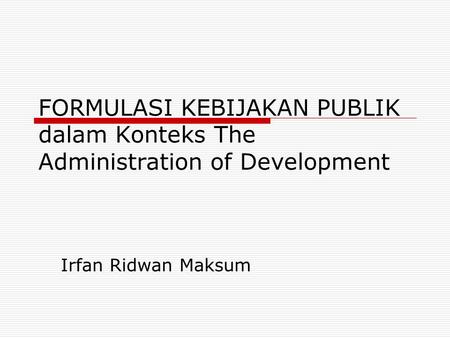 FORMULASI KEBIJAKAN PUBLIK dalam Konteks The Administration of Development Irfan Ridwan Maksum.