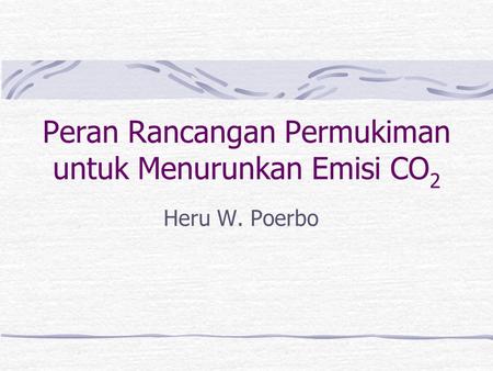 Peran Rancangan Permukiman untuk Menurunkan Emisi CO 2 Heru W. Poerbo.