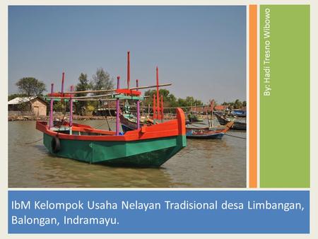 By: Hadi Tresno Wibowo IbM Kelompok Usaha Nelayan Tradisional desa Limbangan, Balongan, Indramayu.