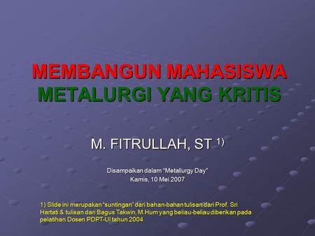 MEMBANGUN MAHASISWA METALURGI YANG KRITIS M. FITRULLAH, ST 1) Disampaikan dalam “Metallurgy Day” Kamis, 10 Mei 2007 1) Slide ini merupakan “suntingan”