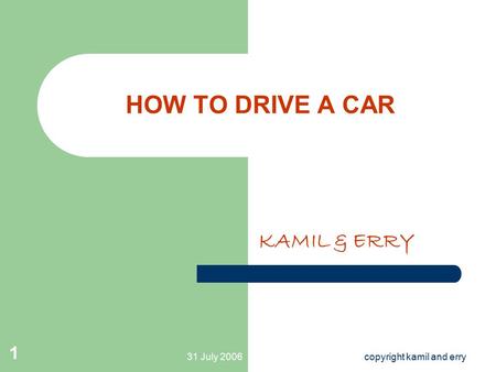 31 July 2006copyright kamil and erry 1 HOW TO DRIVE A CAR KAMIL & ERRY.