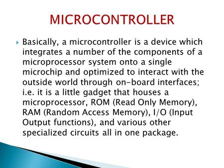  Basically, a microcontroller is a device which integrates a number of the components of a microprocessor system onto a single microchip and optimized.