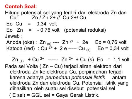 Contoh Soal: Hitung potensial sel yang terdiri dari elektroda Zn dan Cu: Zn / Zn 2+ // Cu 2+/ Cu Eo Cu = 0,34 volt Eo Zn = -