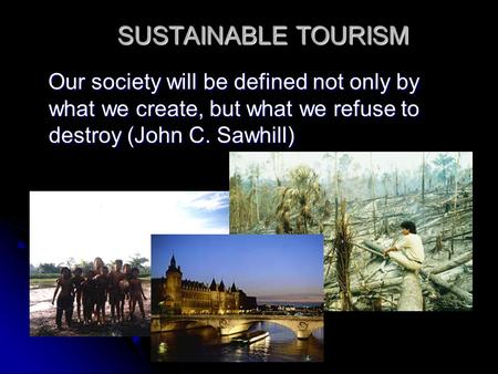 SUSTAINABLE TOURISM Our society will be defined not only by what we create, but what we refuse to destroy (John C. Sawhill)