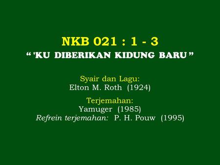 NKB 021 : 1 - 3 “ 'KU DIBERIKAN KIDUNG BARU ” Syair dan Lagu: Elton M. Roth (1924) Terjemahan: Yamuger (1985) Refrein terjemahan: P. H. Pouw (1995)