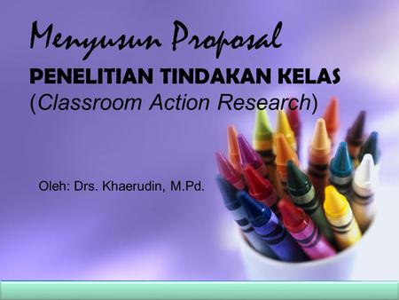 Menyusun Proposal PENELITIAN TINDAKAN KELAS (Classroom Action Research) Oleh: Drs. Khaerudin, M.Pd.