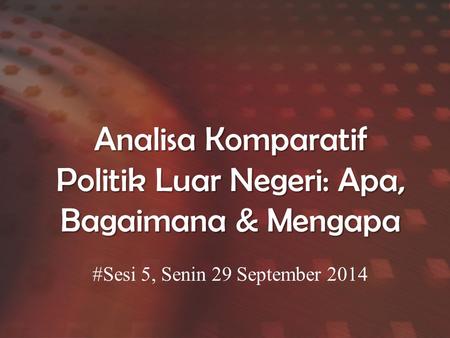 Analisa Komparatif Politik Luar Negeri: Apa, Bagaimana & Mengapa #Sesi 5, Senin 29 September 2014.