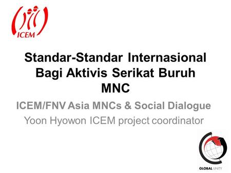 1 Standar-Standar Internasional Bagi Aktivis Serikat Buruh MNC ICEM/FNV Asia MNCs & Social Dialogue Yoon Hyowon ICEM project coordinator.
