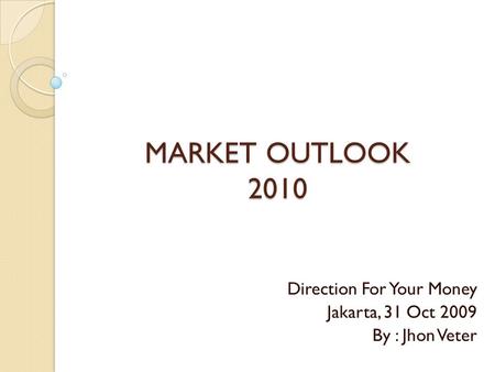 MARKET OUTLOOK 2010 Direction For Your Money Jakarta, 31 Oct 2009 By : Jhon Veter.