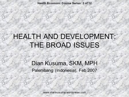 HEALTH AND DEVELOPMENT: THE BROAD ISSUES Dian Kusuma, SKM, MPH Palembang (Indonesia), Feb 2007 Health Economic Course Series: 2 of 12 www.diankusuma.wordpress.com.