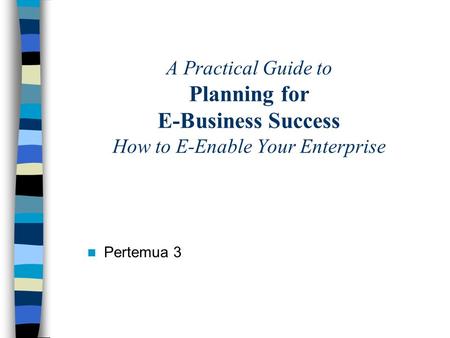 A Practical Guide to Planning for E-Business Success How to E-Enable Your Enterprise Pertemua 3.