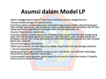Asumsi dalam Model LP Dalam menggunakanmodel LP diperlukan beberapa asumsi sebagai berikut : Asumsi Kesebandingan (Proportionality) Kontribusi setiap variable.