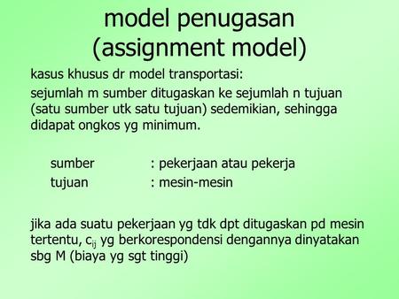 Model penugasan (assignment model) kasus khusus dr model transportasi: sejumlah m sumber ditugaskan ke sejumlah n tujuan (satu sumber utk satu tujuan)