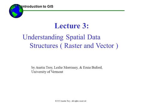 ©2005 Austin Troy. All rights reserved Lecture 3: Introduction to GIS Understanding Spatial Data Structures ( Raster and Vector ) by Austin Troy, Leslie.