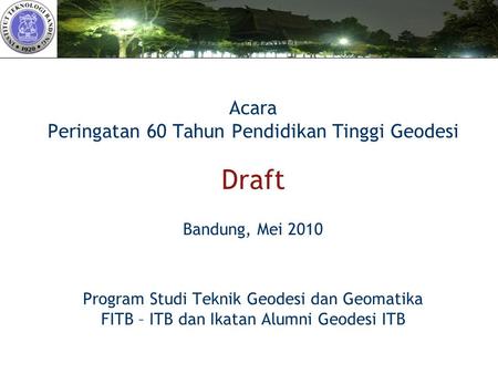 Acara Peringatan 60 Tahun Pendidikan Tinggi Geodesi Draft Bandung, Mei 2010 Program Studi Teknik Geodesi dan Geomatika FITB – ITB dan Ikatan Alumni.