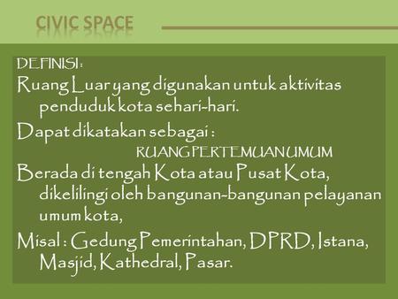 CIVIC SPACE DEFINISI : Ruang Luar yang digunakan untuk aktivitas penduduk kota sehari-hari. Dapat dikatakan sebagai : RUANG PERTEMUAN UMUM Berada di tengah.