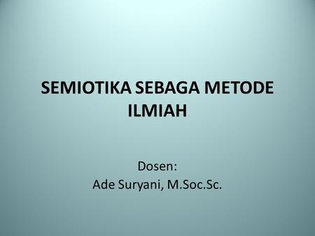 SEMIOTIKA SEBAGA METODE ILMIAH Dosen: Ade Suryani, M.Soc.Sc.
