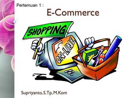 Pertemuan 1 : E-Commerce Supriyanto, S.Tp, M.Kom.