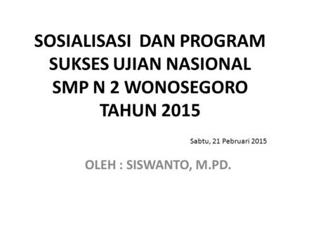 SOSIALISASI DAN PROGRAM SUKSES UJIAN NASIONAL SMP N 2 WONOSEGORO TAHUN 2015 OLEH : SISWANTO, M.PD. Sabtu, 21 Pebruari 2015.
