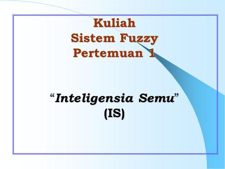 Kuliah Sistem Fuzzy Pertemuan 1 “ Inteligensia Semu ” (IS)