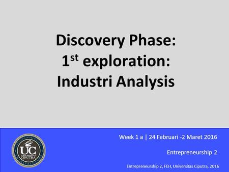 Entrepreneurship 2, FEH, Universitas Ciputra, 2016 Discovery Phase: 1 st exploration: Industri Analysis Entrepreneurship 2 Week 1 a | 24 Februari -2 Maret.