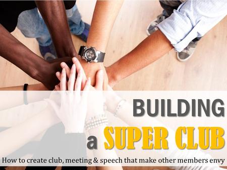 BUILDING a SUPER CLUB How to create club, meeting & speech that make other members envy.