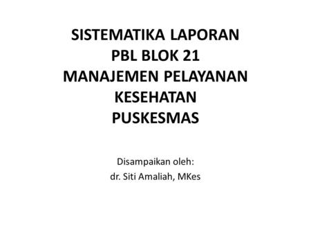 SISTEMATIKA LAPORAN PBL BLOK 21 MANAJEMEN PELAYANAN KESEHATAN PUSKESMAS Disampaikan oleh: dr. Siti Amaliah, MKes.