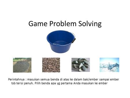 Game Problem Solving Perintahnya : masukan semua benda di atas ke dalam bak/ember sampai ember tsb terisi penuh. Pilih benda apa yg pertama Anda masukan.