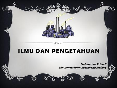 ILMU DAN PENGETAHUAN Nukhan W. Pribadi Universitas Wisnuwardhana Malang.