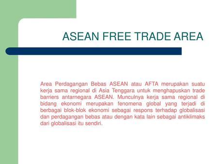 ASEAN FREE TRADE AREA Area Perdagangan Bebas ASEAN atau AFTA merupakan suatu kerja sama regional di Asia Tenggara untuk menghapuskan trade barriers antarnegara.