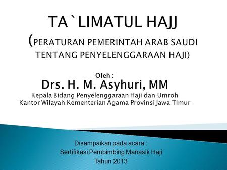 TA`LIMATUL HAJJ (PERATURAN PEMERINTAH ARAB SAUDI TENTANG PENYELENGGARAAN HAJI) Oleh : Drs. H. M. Asyhuri, MM Kepala Bidang Penyelenggaraan Haji dan Umroh.