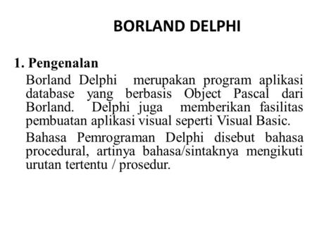 BORLAND DELPHI 1. Pengenalan Borland Delphi merupakan program aplikasi database yang berbasis Object Pascal dari Borland. Delphi juga memberikan fasilitas.