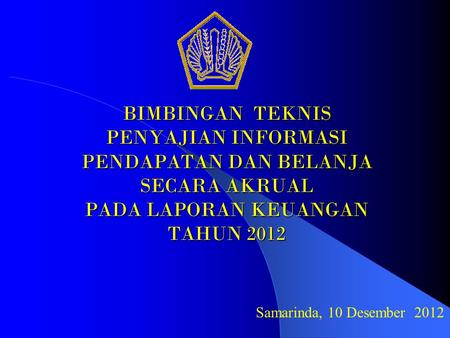 BIMBINGAN TEKNIS PENYAJIAN INFORMASI PENDAPATAN DAN BELANJA SECARA AKRUAL PADA LAPORAN KEUANGAN TAHUN 2012 Samarinda, 10 Desember 2012.