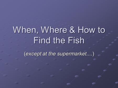 When, Where & How to Find the Fish (except at the supermarket....)