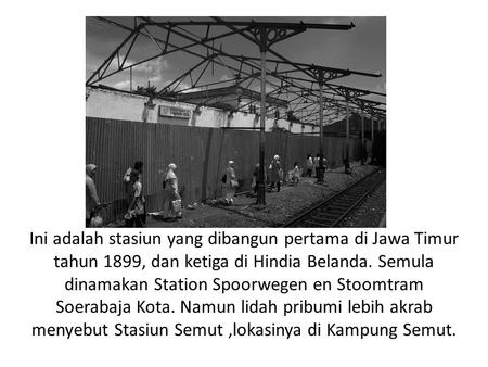 Ini adalah stasiun yang dibangun pertama di Jawa Timur tahun 1899, dan ketiga di Hindia Belanda. Semula dinamakan Station Spoorwegen en Stoomtram Soerabaja.