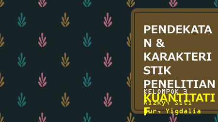 PENDEKATA N & KARAKTERI STIK PENELITIAN KUANTITATI F KELOMPOK 3 Rizky, Siti Nur, Yigdalia.
