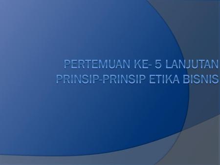 PERTEMUAN KE- 5 LANJUTAN PRINSIP-PRINSIP ETIKA BISNIS